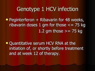 Genotype 1 HCV infection Peginterferon + Ribavarin for 48 weeks, ribavarin doses 1 gm for those <= 75 kg  1.2 gm those >= 75 kg Quantitative serum HCV RNA at the initiation of, or shortly before treatment and at week 12 of therapy. 