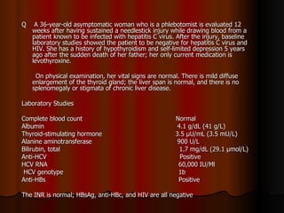 Q  A 36-year-old asymptomatic woman who is a phlebotomist is evaluated 12  weeks after having sustained a needlestick injury while drawing blood from a patient known to be infected with hepatitis C virus. After the injury, baseline laboratory studies showed the patient to be negative for hepatitis C virus and HIV. She has a history of hypothyroidism and self-limited depression 5 years ago after the sudden death of her father; her only current medication is levothyroxine. On physical examination, her vital signs are normal. There is mild diffuse enlargement of the thyroid gland; the liver span is normal, and there is no splenomegaly or stigmata of chronic liver disease.  Laboratory Studies Complete blood count  Normal Albumin  4.1 g/dL (41 g/L) Thyroid-stimulating hormone  3.5 μU/mL (3.5 mU/L) Alanine aminotransferase  900 U/L Bilirubin, total  1.7 mg/dL (29.1 μmol/L) Anti-HCV  Positive HCV RNA  60,000 IU/Ml HCV genotype  1b Anti-HBs  Positive The INR is normal; HBsAg, anti-HBc, and HIV are all negative 