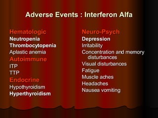 Adverse Events : Interferon Alfa Hematologic Neutropenia Thrombocytopenia Aplastic anemia Autoimmune ITP TTP Endocrine Hypothyroidism Hyperthyroidism Neuro-Psych Depression Irritability  Concentration and memory disturbances Visual disturbances Fatigue Muscle aches Headaches Nausea vomiting 