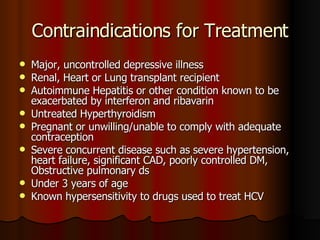 Contraindications for Treatment Major, uncontrolled depressive illness Renal, Heart or Lung transplant recipient Autoimmune Hepatitis or other condition known to be exacerbated by interferon and ribavarin Untreated Hyperthyroidism Pregnant or unwilling/unable to comply with adequate contraception Severe concurrent disease such as severe hypertension, heart failure, significant CAD, poorly controlled DM, Obstructive pulmonary ds Under 3 years of age Known hypersensitivity to drugs used to treat HCV 