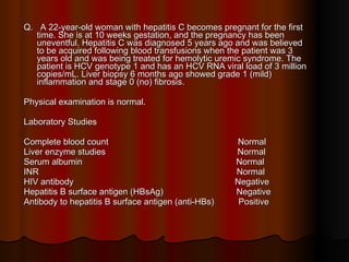 Q.  A 22-year-old woman with hepatitis C becomes pregnant for the first time. She is at 10 weeks gestation, and the pregnancy has been uneventful. Hepatitis C was diagnosed 5 years ago and was believed to be acquired following blood transfusions when the patient was 3 years old and was being treated for hemolytic uremic syndrome. The patient is HCV genotype 1 and has an HCV RNA viral load of 3 million copies/mL. Liver biopsy 6 months ago showed grade 1 (mild) inflammation and stage 0 (no) fibrosis.  Physical examination is normal. Laboratory Studies Complete blood count  Normal Liver enzyme studies  Normal Serum albumin  Normal INR  Normal HIV antibody  Negative Hepatitis B surface antigen (HBsAg)  Negative Antibody to hepatitis B surface antigen (anti-HBs)  Positive 