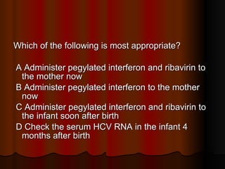 Which of the following is most appropriate? A Administer pegylated interferon and ribavirin to the mother now  B Administer pegylated interferon to the mother now  C Administer pegylated interferon and ribavirin to the infant soon after birth  D Check the serum HCV RNA in the infant 4 months after birth 