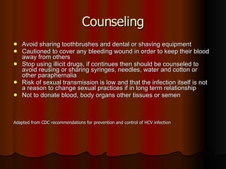 Counseling Avoid sharing toothbrushes and dental or shaving equipment  Cautioned to cover any bleeding wound in order to keep their blood away from others Stop using illicit drugs, if continues then should be counseled to avoid reusing or sharing syringes, needles, water and cotton or other paraphernalia Risk of sexual transmission is low and that the infection itself is not a reason to change sexual practices if in long term relationship Not to donate blood, body organs other tissues or semen Adapted from CDC recommendations for prevention and control of HCV infection 