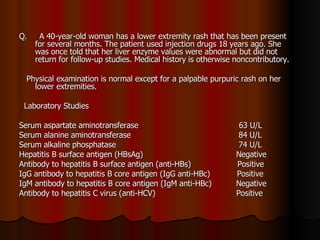 Q.  A 40-year-old woman has a lower extremity rash that has been present for several months. The patient used injection drugs 18 years ago. She was once told that her liver enzyme values were abnormal but did not return for follow-up studies. Medical history is otherwise noncontributory. Physical examination is normal except for a palpable purpuric rash on her lower extremities.  Laboratory Studies Serum aspartate aminotransferase  63 U/L Serum alanine aminotransferase  84 U/L Serum alkaline phosphatase  74 U/L Hepatitis B surface antigen (HBsAg)  Negative Antibody to hepatitis B surface antigen (anti-HBs)  Positive IgG antibody to hepatitis B core antigen (IgG anti-HBc)  Positive IgM antibody to hepatitis B core antigen (IgM anti-HBc)  Negative Antibody to hepatitis C virus (anti-HCV)  Positive 