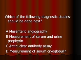 Which of the following diagnostic studies should be done next? A Mesenteric angiography  B Measurement of serum and urine porphyrin C Antinuclear antibody assay  D Measurement of serum cryoglobulin  