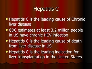 Hepatitis C is the leading cause of Chronic liver disease  CDC estimates at least 3.2 million people in US have chronic HCV infection Hepatitis C is the leading cause of death from liver disease in US Hepatitis C is the leading indication for liver transplantation in the United States  Hepatitis C 