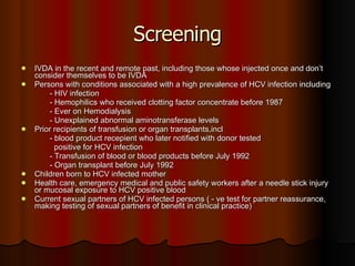 Screening IVDA in the recent and remote past, including those whose injected once and don’t consider themselves to be IVDA Persons with conditions associated with a high prevalence of HCV infection including - HIV infection - Hemophilics who received clotting factor concentrate before 1987  - Ever on Hemodialysis - Unexplained abnormal aminotransferase levels Prior recipients of transfusion or organ transplants,incl - blood product recepient who later notified with donor tested  positive for HCV infection - Transfusion of blood or blood products before July 1992 - Organ transplant before July 1992 Children born to HCV infected mother Health care, emergency medical and public safety workers after a needle stick injury or mucosal exposure to HCV positive blood Current sexual partners of HCV infected persons ( - ve test for partner reassurance, making testing of sexual partners of benefit in clinical practice) 
