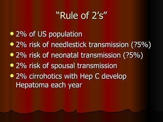 “Rule of 2’s” 2% of US population 2% risk of needlestick transmission (?5%) 2% risk of neonatal transmission (?5%) 2% risk of spousal transmission 2% cirrohotics with Hep C develop Hepatoma each year 