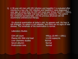 Q.  A 38-year-old man with HIV infection and hepatitis C is evaluated after moving to a new city. HIV infection and hepatitis C were diagnosed 1 year ago, at which time his CD4 cell count was 523/μL (0.523 × 109/L), and his plasma HIV RNA viral load was 8522 copies/mL. The patient has remained asymptomatic, and his previous physician did not recommend antiretroviral therapy.  On physical examination at today's visit, he appears well. His liver is not enlarged, his spleen is not palpable, and there are no signs of liver disease. The remainder of the examination is normal. Laboratory Studies CD4 cell count  449/μL (0.449 × 109/L) Plasma HIV RNA viral load  12,220 copies/mL Liver chemistry studies  Normal Serum albumin  Normal Prothrombin time  Normal 