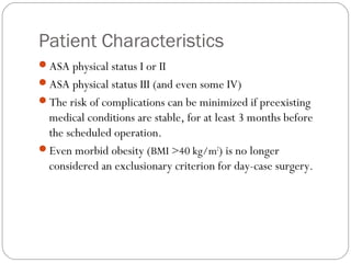 Patient Characteristics
ASA physical status I or II
ASA physical status III (and even some IV)
The risk of complications can be minimized if preexisting
medical conditions are stable, for at least 3 months before
the scheduled operation.
Even morbid obesity (BMI >40 kg/m2
) is no longer
considered an exclusionary criterion for day-case surgery.
 