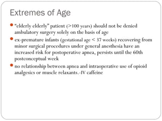 Extremes of Age
“elderly elderly” patient (>100 years) should not be denied
ambulatory surgery solely on the basis of age
ex-premature infants (gestational age < 37 weeks) recovering from
minor surgical procedures under general anesthesia have an
increased risk for postoperative apnea, persists until the 60th
postconceptual week
no relationship between apnea and intraoperative use of opioid
analgesics or muscle relaxants.-IV caffeine
 