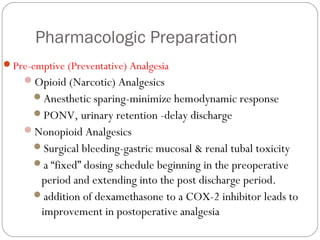 Pharmacologic Preparation
Pre-emptive (Preventative) Analgesia
Opioid (Narcotic) Analgesics
Anesthetic sparing-minimize hemodynamic response
PONV, urinary retention -delay discharge
Nonopioid Analgesics
Surgical bleeding-gastric mucosal & renal tubal toxicity
a “fixed” dosing schedule beginning in the preoperative
period and extending into the post discharge period.
addition of dexamethasone to a COX-2 inhibitor leads to
improvement in postoperative analgesia
 