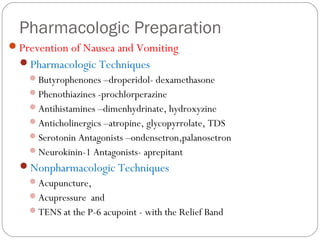 Pharmacologic Preparation
Prevention of Nausea and Vomiting
Pharmacologic Techniques
Butyrophenones –droperidol- dexamethasone
Phenothiazines -prochlorperazine
Antihistamines –dimenhydrinate, hydroxyzine
Anticholinergics –atropine, glycopyrrolate, TDS
Serotonin Antagonists –ondensetron,palanosetron
Neurokinin-1 Antagonists- aprepitant
Nonpharmacologic Techniques
Acupuncture,
Acupressure and
TENS at the P-6 acupoint - with the Relief Band
 