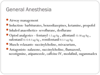 General Anesthesia
Airway management
Induction- barbiturates, benzodiazepines, ketamine, propofol
Inhaled anaesthetics- sevoflurane, desflurane
Opiod analgesics – fentanyl 1-2 µg/kg , alfentanil 15-30 µg/kg ,
sufentanil 0.15-0.3 µg/kg , remifentanil 0.5-1 µg/kg.
Muscle relaxants- succinylcholine, mivacurium,
Antagonists- nalaxone, succinylcholine, flumazenil,
neostigmine, atipamezole, caffeine IV, modafinil, sugammadex
 