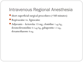 Intravenous Regional Anesthesia
short superficial surgical procedures (<60 minutes)
Ropivacaine vs. lignocaine
Adjuvants – ketorolac 15 mg, clonidine 1 µg/kg,
dexmedetomidine 0.5 µg/kg, gabapentin 1.2 mg,
dexamethasone 8 mg.
 