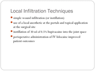 Local Infiltration Techniques
simple wound infiltration (or instillation)
use of a local anesthetic at the portals and topical application
at the surgical site
instillation of 30 ml of 0.5% bupivacaine into the joint space
perioperative administration of IV lidocaine improved
patient outcomes
 