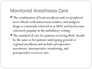 Monitored Anesthesia Care
The combination of local anesthesia and/or peripheral
nerve blocks with intravenous sedative and analgesic
drugs is commonly referred to as MAC and has become
extremely popular in the ambulatory setting
The standard of care for patients receiving MAC should
be the same as for patients undergoing general or
regional anesthesia and includes preoperative
assessment, intraoperative monitoring, and
postoperative recovery care.
 