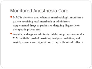 Monitored Anesthesia Care
MAC is the term used when an anesthesiologist monitors a
patient receiving local anesthesia or administers
supplemental drugs to patients undergoing diagnostic or
therapeutic procedures
Anesthetic drugs are administered during procedures under
MAC with the goal of providing analgesia, sedation, and
anxiolysis and ensuring rapid recovery without side effects
 