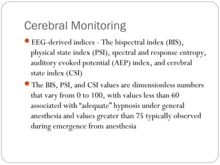 Cerebral Monitoring
EEG-derived indices - The bispectral index (BIS),
physical state index (PSI), spectral and response entropy,
auditory evoked potential (AEP) index, and cerebral
state index (CSI)
The BIS, PSI, and CSI values are dimensionless numbers
that vary from 0 to 100, with values less than 60
associated with “adequate” hypnosis under general
anesthesia and values greater than 75 typically observed
during emergence from anesthesia
 