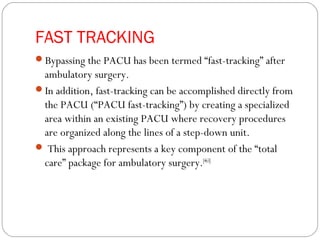FAST TRACKING
Bypassing the PACU has been termed “fast-tracking” after
ambulatory surgery.
In addition, fast-tracking can be accomplished directly from
the PACU (“PACU fast-tracking”) by creating a specialized
area within an existing PACU where recovery procedures
are organized along the lines of a step-down unit.
 This approach represents a key component of the “total
care” package for ambulatory surgery.[463]
 