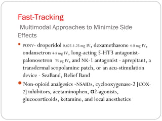 Fast-Tracking
Multimodal Approaches to Minimize Side
Effects
 PONV- droperidol 0.625-1.25 mg IV, dexamethasone 4-8 mg IV,
ondansetron 4-8 mg IV, long-acting 5-HT3 antagonist-
palonosetron 75 µg IV, and NK-1 antagonist - aprepitant, a
transdermal scopolamine patch, or an acu-stimulation
device - SeaBand, Relief Band
Non-opioid analgesics -NSAIDs, cyclooxygenase-2 [COX-
2] inhibitors, acetaminophen, 2-agonists,α
glucocorticoids, ketamine, and local anesthetics
 