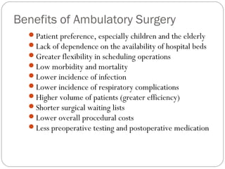 Benefits of Ambulatory Surgery
Patient preference, especially children and the elderly
Lack of dependence on the availability of hospital beds
Greater flexibility in scheduling operations
Low morbidity and mortality
Lower incidence of infection
Lower incidence of respiratory complications
Higher volume of patients (greater efficiency)
Shorter surgical waiting lists
Lower overall procedural costs
Less preoperative testing and postoperative medication
 