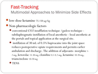 Fast-Tracking
Multimodal Approaches to Minimize Side Effects
low-dose ketamine 75-150 µg/kg
Non-pharmacologic factors
conventional CO2 insufflation technique /gasless technique -
subdiaphragmatic instillation of local anesthetic - local anesthetic at
the portals and topical application at the surgical site.
 instillation of 30 mL of 0.5% bupivacaine into the joint space
reduces postoperative opiate requirements and permits earlier
ambulation and discharge. The addition of adjuvants- morphine 1-
2 mg, ketorolac 15-30 mg, clonidine 0.1-0.2 mg, ketamine 10-20 mg,
triamcinolone 10-20 mg
TENS
 