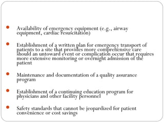  Availability of emergency equipment (e.g., airway
equipment, cardiac resuscitation)
 Establishment of a written plan for emergency transport of
patients to a site that provides more comprehensive care
should an untoward event or complication occur that requires
more extensive monitoring or overnight admission of the
patient
 Maintenance and documentation of a quality assurance
program
 Establishment of a continuing education program for
physicians and other facility personnel
 Safety standards that cannot be jeopardized for patient
convenience or cost savings
 