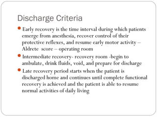 Discharge Criteria
Early recovery is the time interval during which patients
emerge from anesthesia, recover control of their
protective reflexes, and resume early motor activity –
Aldrete score – operating room
Intermediate recovery- recovery room -begin to
ambulate, drink fluids, void, and prepare for discharge
Late recovery period starts when the patient is
discharged home and continues until complete functional
recovery is achieved and the patient is able to resume
normal activities of daily living
 