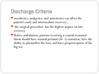 Discharge Criteria
anesthetics, analgesics, and antiemetics can affect the
patient's early and intermediate recovery,
 the surgical procedure has the highest impact on late
recovery
Before ambulation, patients receiving a central neuraxial
block should have normal perianal (S4 -5) sensation, have the
ability to plantarflex the foot, and have proprioception of the
big toe
 