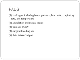 PADS
(1) vital signs, including blood pressure, heart rate, respiratory
rate, and temperature
(2) ambulation and mental status
(3) pain and PONV
(4) surgical bleeding and
(5) fluid intake/output
 