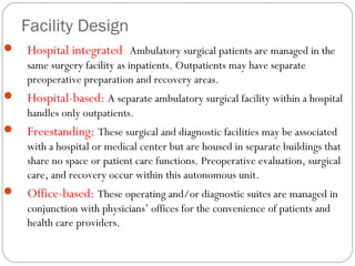 Facility Design
 Hospital integrated: Ambulatory surgical patients are managed in the
same surgery facility as inpatients. Outpatients may have separate
preoperative preparation and recovery areas.
 Hospital-based: A separate ambulatory surgical facility within a hospital
handles only outpatients.
 Freestanding: These surgical and diagnostic facilities may be associated
with a hospital or medical center but are housed in separate buildings that
share no space or patient care functions. Preoperative evaluation, surgical
care, and recovery occur within this autonomous unit.
 Office-based: These operating and/or diagnostic suites are managed in
conjunction with physicians’ offices for the convenience of patients and
health care providers.
 