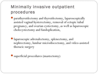 Minimally invasive outpatient
procedures
parathyroidectomy and thyroidectomy, laparoscopically
assisted vaginal hysterectomy, removal of ectopic tubal
pregnancy, and ovarian cystectomy, as well as laparoscopic
cholecystectomy and fundoplication,
laparoscopic adrenalectomy, splenectomy, and
nephrectomy, lumbar microdiscectomy, and video-assisted
thoracic surgery
superficial procedures (mastectomy)
 