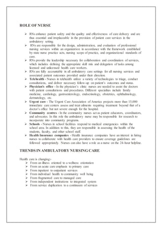ROLE OF NURSE
 RNs enhance patient safety and the quality and effectiveness of care delivery and are
thus essential and irreplaceable in the provision of patient care services in the
ambulatory setting.
 RNs are responsible for the design, administration, and evaluation of professional
nursing services within an organization in accordance with the framework established
by state nurse practice acts, nursing scope of practice, and organizational standards of
care.
 RNs provide the leadership necessary for collaboration and coordination of services,
which includes defining the appropriate skill mix and delegation of tasks among
licensed and unlicensed health care workers.
 RNs are fully accountable in all ambulatory care settings for all nursing services and
associated patient outcomes provided under their direction.
 Telehealth - Nurses in telehealth utilize a variety of technologies to triage, conduct
consultations, and deliver necessary follow-up on patient’s outcomes and status.
 Physician's office - In the physician’s clinic nurses are needed to assist the doctors
with patient consultations and procedures. Different specialties include family
medicine, cardiology, gastroenterology, endocrinology, obstetrics, ophthalmology,
dermatology, etc.
 Urgent care - The Urgent Care Association of America projects more than 15,000
immediate care centers assess and treat ailments requiring treatment beyond that of a
doctor’s office but not severe enough for the hospital.
 Community centres - In the community nurses act as patient educators, coordinators,
and advocates. In this role the ambulatory nurse may be responsible for research to
incorporate into community programs.
 Schools - Nurses in school facilities respond to medical emergencies within the
school area. In addition to this, they are responsible in assessing the health of the
students, faculty, and other school staff.
 Health Insurance companies - Health insurance companies have an interest in hiring
nurses to collaborate with health care providers to ensure coverage guidelines are
followed appropriately. Nurses can also have a role as a nurse on the 24-hour helpline.
TRENDS IN AMBULATORY NURSING CARE
Health care is changing:-
 From an illness oriented to a wellness orientation
 From an acute care emphasis to primary care
 From inpatient to outpatient services
 From individual health to community well being
 From fragmented care to managed care
 From independent institutions to integrated system
 From service duplication to a continuum of services
 