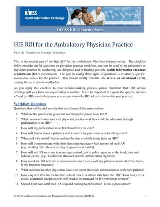 HIMSS HIE inPractice Series



HIE ROI for the Ambulatory Physician Practice
Part II: Benefits to Practice Workflow

This is the second part of the HIE ROI for the Ambulatory Physician Practice series. The checklist
below provides useful questions on physician practice workflow, and can be used by an ambulatory or
physician practice in conducting due diligence and evaluating possible health information exchange
organization (HIO) participation. The goal in asking these types of questions is to identify specific,
measurable values for the practice. This should ideally translate into return on investment (ROI),
making the participation worthwhile.
As you apply this checklist to your decision-making process, please remember that HIO service
offerings will vary from one organization to another. It will be important to explore the specific services
offered by HIOs available in your area as you assess the ROI of participation for your practice.

Workflow Questions
Questions that will be addressed in this installment of the series include:
 1    What are the patient care goals that warrant participation in an HIO?
 2    What common frustrations with physician practice workflow could be addressed through
      participation in an HIO?
 3    How will my participation in an HIO benefit my patients?
 4    How will I know about a patient’s visit to other care practitioners or health systems?
 5    When and why would I access and use the data available to me from an HIO?
 6    How will I communicate with other physician practices which are part of the HIO?
      (e.g., sending referrals or receiving diagnostic test results)
 7    How will an HIO assist me in reporting required data to public agencies at the local, state and
      federal levels? (e.g., Centers for Disease Control, immunization registries)
 8    How could an HIO help me to communicate more easily with my patients outside of office hours,
      if this becomes necessary?
 9    What concerns do other physicians have with direct electronic communication with their patients?
 10 How easy will it be for me to either submit data to or obtain data from the HIO? How many extra
    clicks, usernames and passwords will need to be managed for HIO exchange services?
 11 Should I just wait until the HIO is up and running to participate? Is this a good option?


© 2012 Healthcare Information and Management Systems Society (HIMSS)                                     1
 