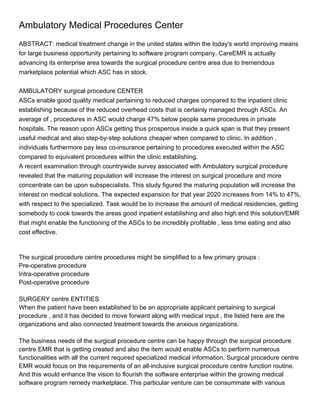 Ambulatory Medical Procedures Center
ABSTRACT: medical treatment change in the united states within the today's world improving means
for large business opportunity pertaining to software program company. CareEMR is actually
advancing its enterprise area towards the surgical procedure centre area due to tremendous
marketplace potential which ASC has in stock.


AMBULATORY surgical procedure CENTER
ASCs enable good quality medical pertaining to reduced charges compared to the inpatient clinic
establishing because of the reduced overhead costs that is certainly managed through ASCs. An
average of , procedures in ASC would charge 47% below people same procedures in private
hospitals. The reason upon ASCs getting thus prosperous inside a quick span is that they present
useful medical and also step-by-step solutions cheaper when compared to clinic. In addition ,
individuals furthermore pay less co-insurance pertaining to procedures executed within the ASC
compared to equivalent procedures within the clinic establishing.
A recent examination through countrywide survey associated with Ambulatory surgical procedure
revealed that the maturing population will increase the interest on surgical procedure and more
concentrate can be upon subspecialists. This study figured the maturing population will increase the
interest on medical solutions. The expected expansion for that year 2020 increases from 14% to 47%,
with respect to the specialized. Task would be to increase the amount of medical residencies, getting
somebody to cook towards the areas good inpatient establishing and also high end this solution/EMR
that might enable the functioning of the ASCs to be incredibly profitable , less time eating and also
cost effective.



The surgical procedure centre procedures might be simplified to a few primary groups :
Pre-operative procedure
Intra-operative procedure
Post-operative procedure

SURGERY centre ENTITIES
When the patient have been established to be an appropriate applicant pertaining to surgical
procedure , and it has decided to move forward along with medical input , the listed here are the
organizations and also connected treatment towards the anxious organizations.

The business needs of the surgical procedure centre can be happy through the surgical procedure
centre EMR that is getting created and also the item would enable ASCs to perform numerous
functionalities with all the current required specialized medical information. Surgical procedure centre
EMR would focus on the requirements of an all-inclusive surgical procedure centre function routine.
And this would enhance the vision to flourish the software enterprise within the growing medical
software program remedy marketplace. This particular venture can be consummate with various
 