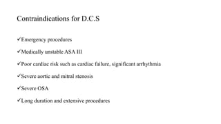 Contraindications for D.C.S
Emergency procedures
Medically unstable ASA III
Poor cardiac risk such as cardiac failure, significant arrhythmia
Severe aortic and mitral stenosis
Severe OSA
Long duration and extensive procedures
 