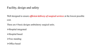 Facility, design and safety
Well designed to ensure efficient delivery of surgical services at the lowest possible
cost.
There are 4 basic designs ambulatory surgical units.
Hospital integrated
Hospital based
Free standing
Office based
 