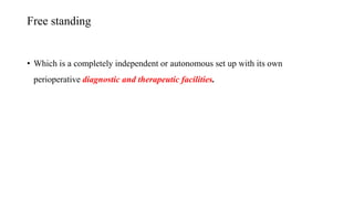 Free standing
• Which is a completely independent or autonomous set up with its own
perioperative diagnostic and therapeutic facilities.
 