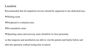 Location
Recommended that all outpatient services should be organized in one dedicated area.
Waiting room
Preoperative evaluation area
Pre-anesthetic room
Operating suites and recovery areas should be in close proximity
so that surgeons and anesthetists are able to visit the patient and family before and
after the operation without losing time in transit.
 