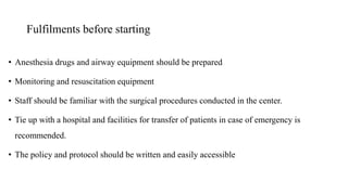 Fulfilments before starting
• Anesthesia drugs and airway equipment should be prepared
• Monitoring and resuscitation equipment
• Staff should be familiar with the surgical procedures conducted in the center.
• Tie up with a hospital and facilities for transfer of patients in case of emergency is
recommended.
• The policy and protocol should be written and easily accessible
 