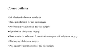 Course outlines
Introduction to day case anesthesia
Basic consideration for day case surgery
Preoperative evaluation for day case surgery
Optimization of day case surgery
Basic anesthetic techniques & anesthesia management for day case surgery
Discharging of day-case surgery
Post-operative complications of day case surgery
 
