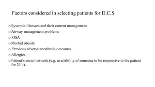 Factors considered in selecting patients for D.C.S
oSystemic illnesses and their current management
oAirway management problems
o OSA
oMorbid obesity
o Previous adverse anesthesia outcomes
oAllergies
oPatient’s social network (e.g, availability of someone to be responsive to the patient
for 24 h).
 