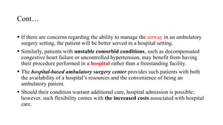 Cont…
 If there are concerns regarding the ability to manage the airway in an ambulatory
surgery setting, the patient will be better served in a hospital setting.
 Similarly, patients with unstable comorbid conditions, such as decompensated
congestive heart failure or uncontrolled hypertension, may benefit from having
their procedure performed in a hospital rather than a freestanding facility.
 The hospital-based ambulatory surgery center provides such patients with both
the availability of a hospital’s resources and the convenience of being an
ambulatory patient.
 Should their condition warrant additional care, hospital admission is possible;
however, such flexibility comes with the increased costs associated with hospital
care.
 