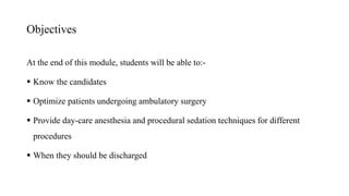 Objectives
At the end of this module, students will be able to:-
 Know the candidates
 Optimize patients undergoing ambulatory surgery
 Provide day-care anesthesia and procedural sedation techniques for different
procedures
 When they should be discharged
 
