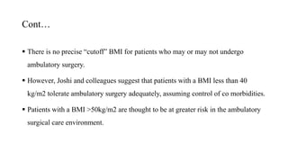 Cont…
 There is no precise “cutoff” BMI for patients who may or may not undergo
ambulatory surgery.
 However, Joshi and colleagues suggest that patients with a BMI less than 40
kg/m2 tolerate ambulatory surgery adequately, assuming control of co morbidities.
 Patients with a BMI >50kg/m2 are thought to be at greater risk in the ambulatory
surgical care environment.
 