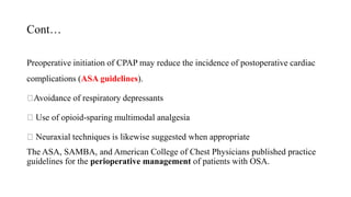 Cont…
Preoperative initiation of CPAP may reduce the incidence of postoperative cardiac
complications (ASA guidelines).
Avoidance of respiratory depressants
Use of opioid-sparing multimodal analgesia
Neuraxial techniques is likewise suggested when appropriate
The ASA, SAMBA, and American College of Chest Physicians published practice
guidelines for the perioperative management of patients with OSA.
 