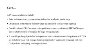 Cont…
ASA recommendations include
 Return of room air oxygen saturation to baseline level prior to discharge
 Observation of respiratory function when unstimulated, such as when sleeping
 Consideration of CPAP or noninvasive positive-pressure ventilation (NIPPV) if frequent
airway obstruction or hypoxemia develops postoperatively
 A possible prolonged period of postoperative observation to ensure that patients with OSA
are not at increased risk from postoperative respiratory depression compared with non-
OSA patients undergoing similar procedures
 