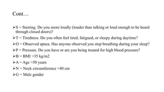 Cont…
S = Snoring. Do you snore loudly (louder than talking or loud enough to be heard
through closed doors)?
T = Tiredness. Do you often feel tired, fatigued, or sleepy during daytime?
O = Observed apnea. Has anyone observed you stop breathing during your sleep?
P = Pressure. Do you have or are you being treated for high blood pressure?
B = BMI >35 kg/m2
A = Age >50 years
N = Neck circumference >40 cm
G = Male gender
 