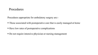 Procedures
Procedures appropriate for ambulatory surgery are:-
 Those associated with postoperative care that is easily managed at home
 Have low rates of postoperative complications
 Do not require intensive physician or nursing management
 
